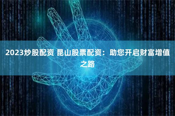 2023炒股配资 昆山股票配资：助您开启财富增值之路