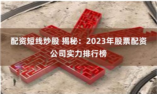 配资短线炒股 揭秘：2023年股票配资公司实力排行榜