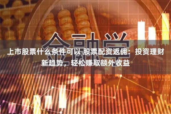 上市股票什么条件可以 股票配资返佣：投资理财新趋势，轻松赚取额外收益