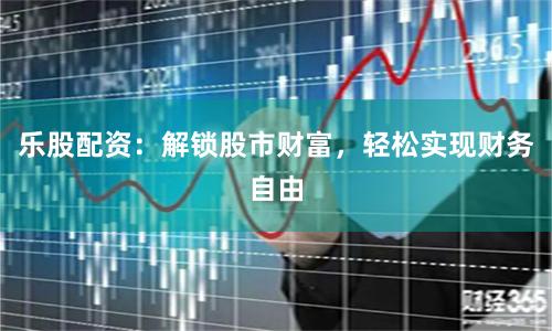 乐股配资：解锁股市财富，轻松实现财务自由
