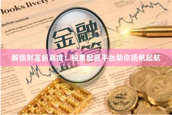解锁财富新高度：股票配资平台助你扬帆起航