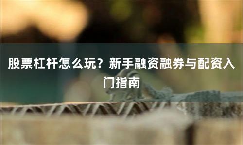 股票杠杆怎么玩？新手融资融券与配资入门指南