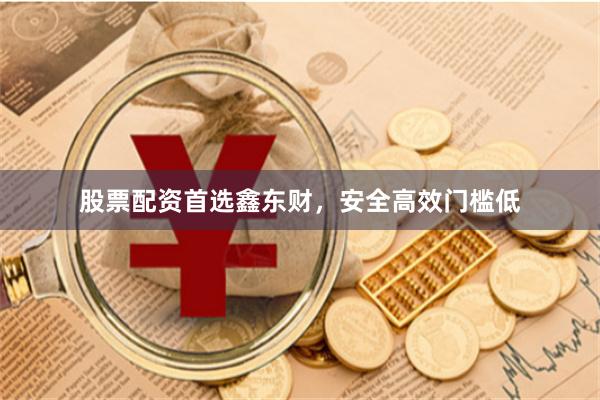 股票配资首选鑫东财，安全高效门槛低
