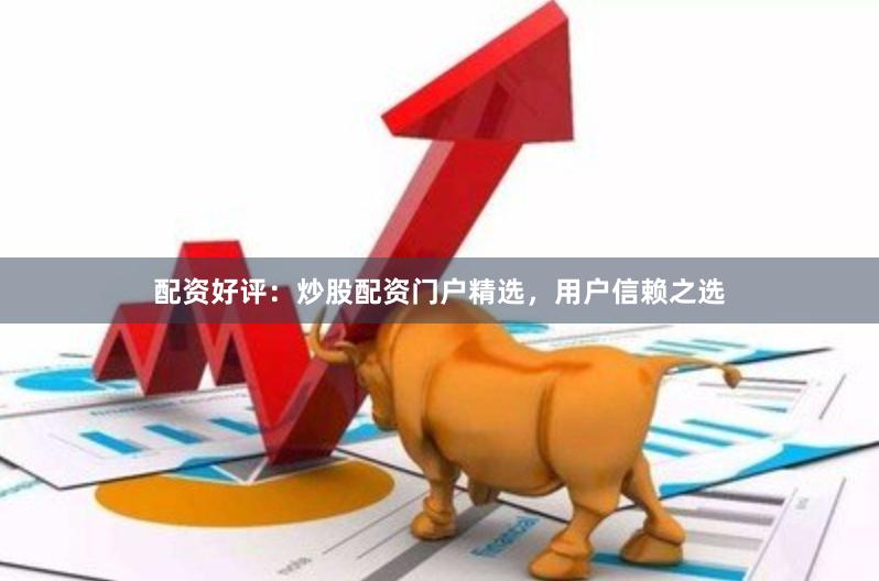 配资好评：炒股配资门户精选，用户信赖之选